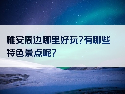雅安周边哪里好玩？有哪些特色景点呢？