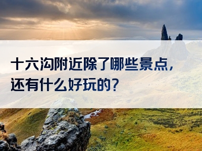 十六沟附近除了哪些景点，还有什么好玩的？
