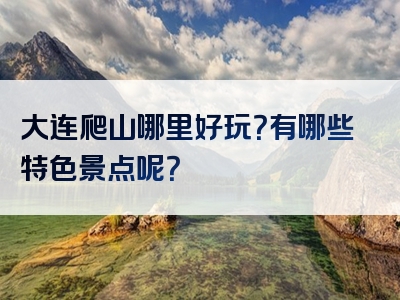 大连爬山哪里好玩？有哪些特色景点呢？