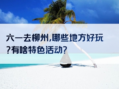六一去柳州，哪些地方好玩？有啥特色活动？