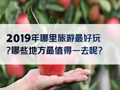 2019年哪里旅游最好玩？哪些地方最值得一去呢？