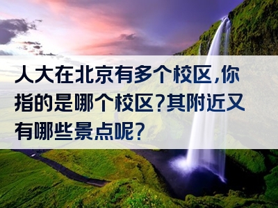 人大在北京有多个校区，你指的是哪个校区？其附近又有哪些景点呢？