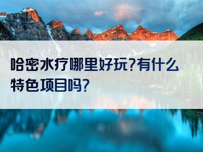 哈密水疗哪里好玩？有什么特色项目吗？