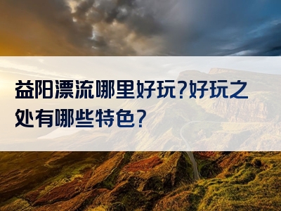 益阳漂流哪里好玩？好玩之处有哪些特色？