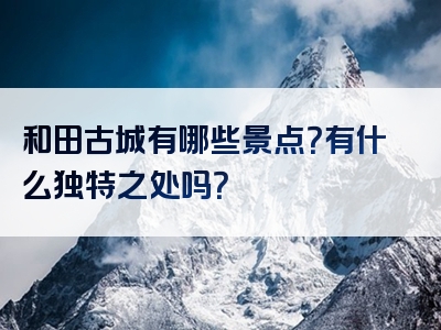 和田古城有哪些景点？有什么独特之处吗？