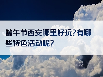 端午节西安哪里好玩？有哪些特色活动呢？
