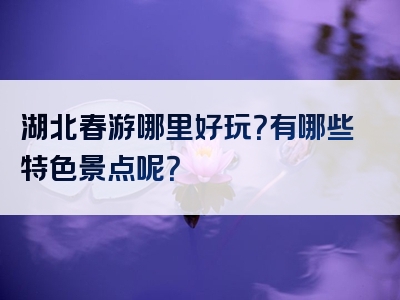 湖北春游哪里好玩？有哪些特色景点呢？