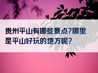 贵州平山有哪些景点？哪里是平山好玩的地方呢？