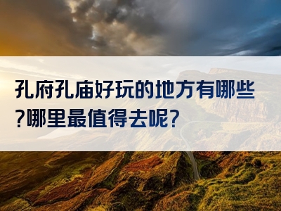 孔府孔庙好玩的地方有哪些？哪里最值得去呢？