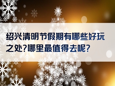 绍兴清明节假期有哪些好玩之处？哪里最值得去呢？