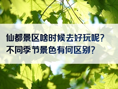 仙都景区啥时候去好玩呢？不同季节景色有何区别？