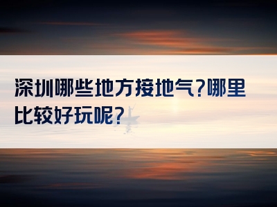 深圳哪些地方接地气？哪里比较好玩呢？