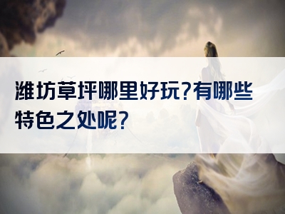 潍坊草坪哪里好玩？有哪些特色之处呢？