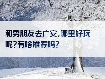 和男朋友去广安，哪里好玩呢？有啥推荐吗？