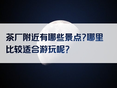 茶厂附近有哪些景点？哪里比较适合游玩呢？