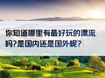 你知道哪里有最好玩的漂流吗？是国内还是国外呢？
