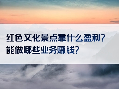 红色文化景点靠什么盈利？能做哪些业务赚钱？