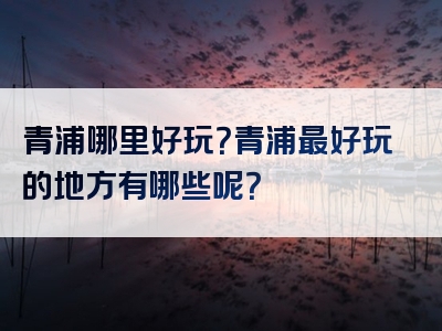 青浦哪里好玩？青浦最好玩的地方有哪些呢？