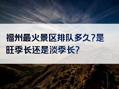福州最火景区排队多久？是旺季长还是淡季长？