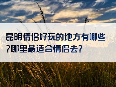 昆明情侣好玩的地方有哪些？哪里最适合情侣去？
