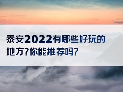 泰安2022有哪些好玩的地方？你能推荐吗？