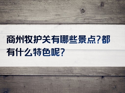 商州牧护关有哪些景点？都有什么特色呢？