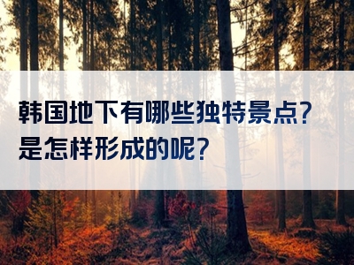 韩国地下有哪些独特景点？是怎样形成的呢？
