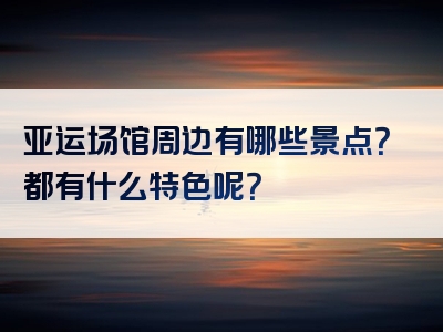 亚运场馆周边有哪些景点？都有什么特色呢？