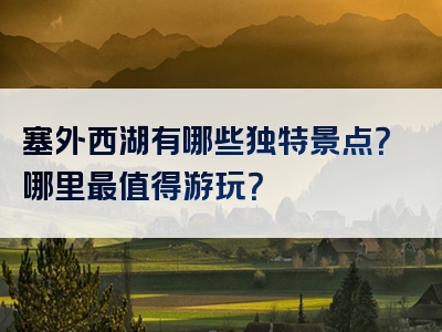 塞外西湖有哪些独特景点？哪里最值得游玩？