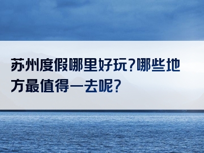 苏州度假哪里好玩？哪些地方最值得一去呢？