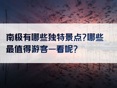 南极有哪些独特景点？哪些最值得游客一看呢？