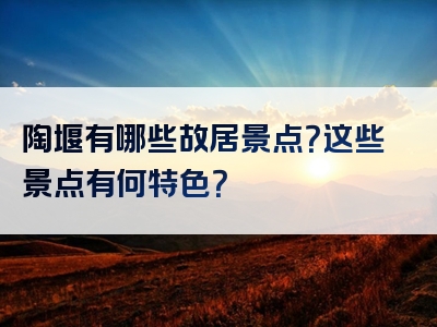 陶堰有哪些故居景点？这些景点有何特色？