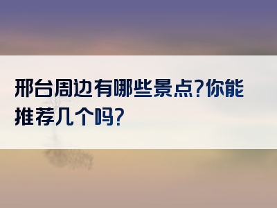 邢台周边有哪些景点？你能推荐几个吗？