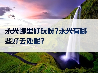 永兴哪里好玩呀？永兴有哪些好去处呢？