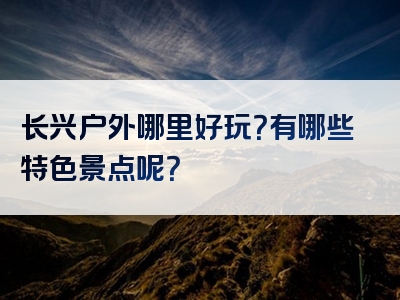 长兴户外哪里好玩？有哪些特色景点呢？