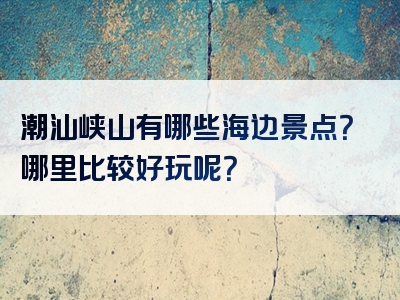 潮汕峡山有哪些海边景点？哪里比较好玩呢？