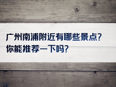 广州南浦附近有哪些景点？你能推荐一下吗？