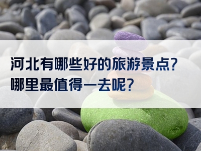 河北有哪些好的旅游景点？哪里最值得一去呢？