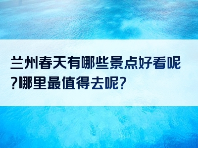 兰州春天有哪些景点好看呢？哪里最值得去呢？