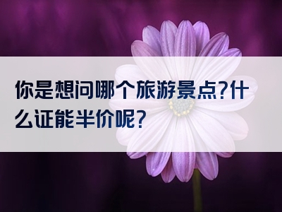 你是想问哪个旅游景点？什么证能半价呢？