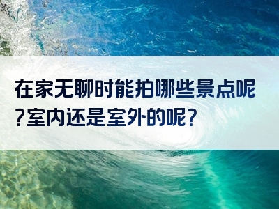 在家无聊时能拍哪些景点呢？室内还是室外的呢？