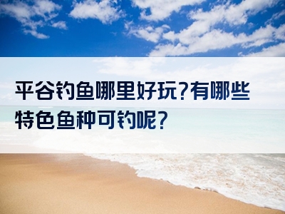 平谷钓鱼哪里好玩？有哪些特色鱼种可钓呢？