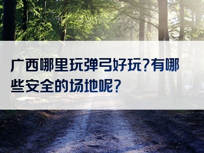 广西哪里玩弹弓好玩？有哪些安全的场地呢？