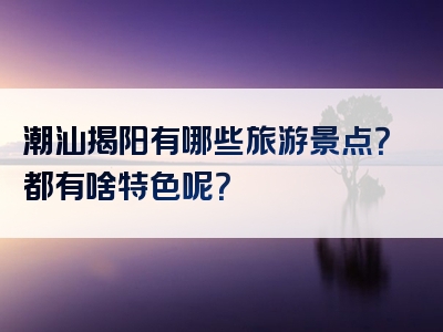 潮汕揭阳有哪些旅游景点？都有啥特色呢？