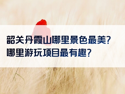 韶关丹霞山哪里景色最美？哪里游玩项目最有趣？