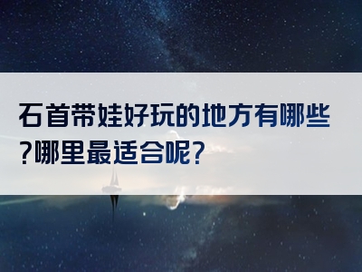 石首带娃好玩的地方有哪些？哪里最适合呢？