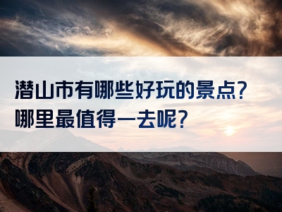 潜山市有哪些好玩的景点？哪里最值得一去呢？