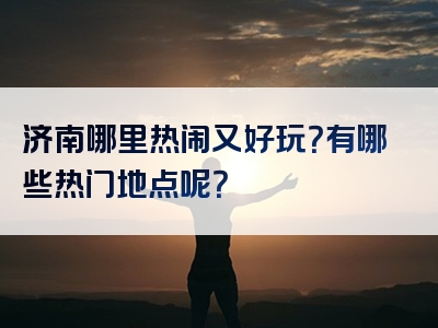 济南哪里热闹又好玩？有哪些热门地点呢？