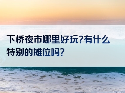 下桥夜市哪里好玩？有什么特别的摊位吗？