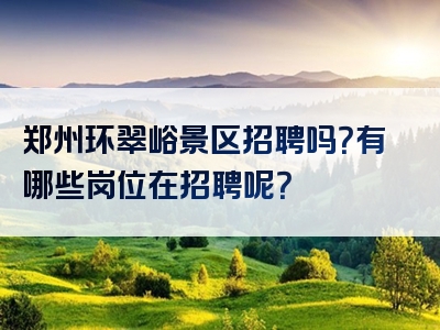 郑州环翠峪景区招聘吗？有哪些岗位在招聘呢？